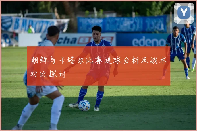 朝鲜与卡塔尔比赛进球分析及战术对比探讨