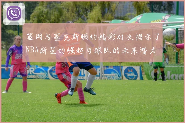 篮网与塞克斯顿的精彩对决揭示了NBA新星的崛起与球队的未来潜力