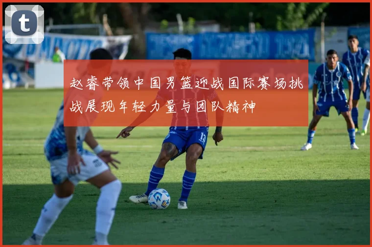 赵睿带领中国男篮迎战国际赛场挑战展现年轻力量与团队精神