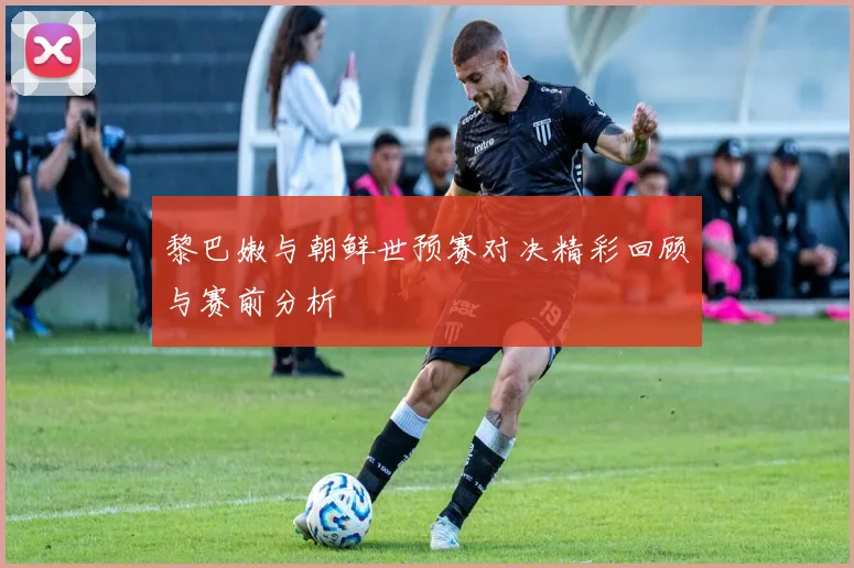 黎巴嫩与朝鲜世预赛对决精彩回顾与赛前分析