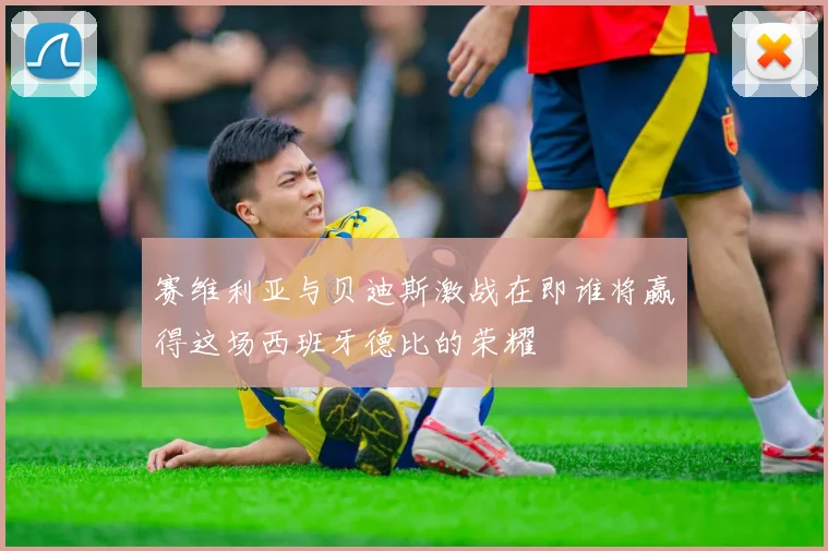 赛维利亚与贝迪斯激战在即谁将赢得这场西班牙德比的荣耀