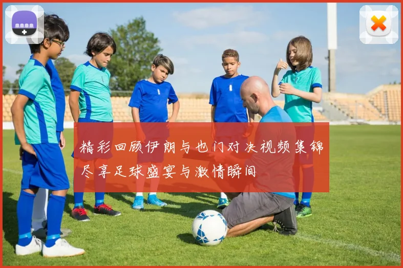 精彩回顾伊朗与也门对决视频集锦尽享足球盛宴与激情瞬间