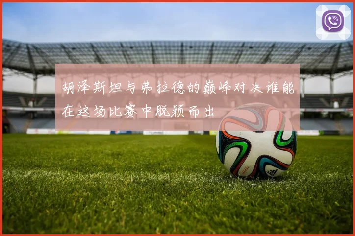 胡泽斯坦与弗拉德的巅峰对决谁能在这场比赛中脱颖而出