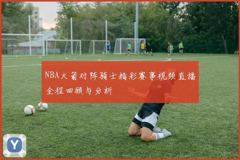 NBA火箭对阵骑士精彩赛事视频直播全程回顾与分析