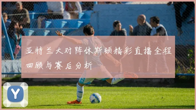 亚特兰大对阵休斯顿精彩直播全程回顾与赛后分析