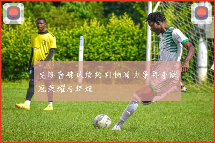 克洛普确认续约利物浦力争再夺欧冠荣耀与辉煌